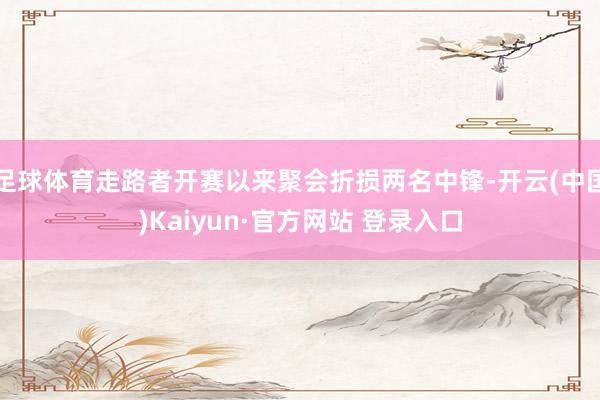 足球体育走路者开赛以来聚会折损两名中锋-开云(中国)Kaiyun·官方网站 登录入口