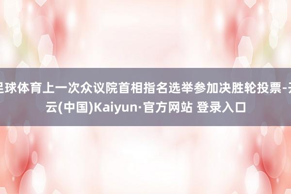足球体育上一次众议院首相指名选举参加决胜轮投票-开云(中国)Kaiyun·官方网站 登录入口