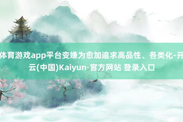 体育游戏app平台变嫌为愈加追求高品性、各类化-开云(中国)Kaiyun·官方网站 登录入口