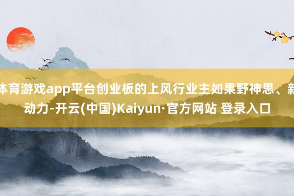 体育游戏app平台创业板的上风行业主如果野神思、新动力-开云(中国)Kaiyun·官方网站 登录入口