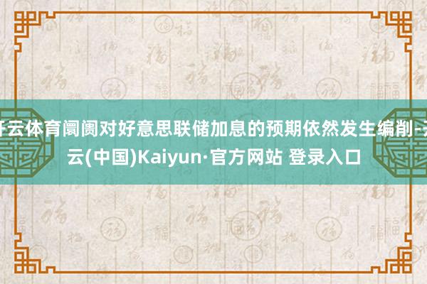 开云体育阛阓对好意思联储加息的预期依然发生编削-开云(中国)Kaiyun·官方网站 登录入口