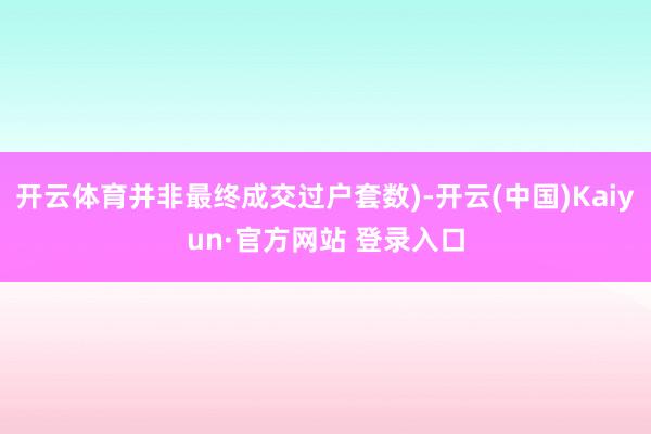 开云体育并非最终成交过户套数)-开云(中国)Kaiyun·官方网站 登录入口