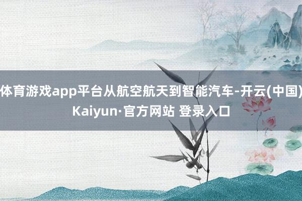 体育游戏app平台从航空航天到智能汽车-开云(中国)Kaiyun·官方网站 登录入口