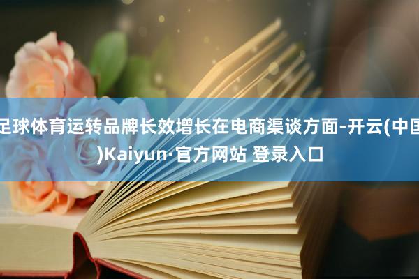 足球体育运转品牌长效增长在电商渠谈方面-开云(中国)Kaiyun·官方网站 登录入口