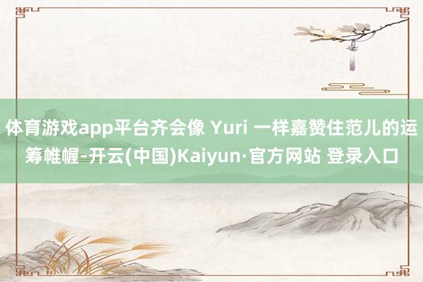 体育游戏app平台齐会像 Yuri 一样嘉赞住范儿的运筹帷幄-开云(中国)Kaiyun·官方网站 登录入口