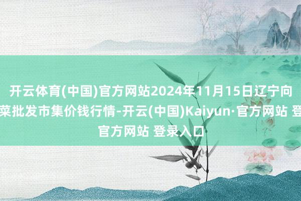 开云体育(中国)官方网站2024年11月15日辽宁向阳市果菜批发市集价钱行情-开云(中国)Kaiyun·官方网站 登录入口