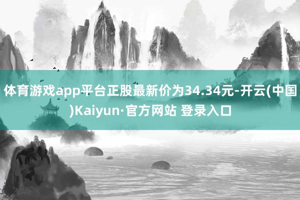 体育游戏app平台正股最新价为34.34元-开云(中国)Kaiyun·官方网站 登录入口