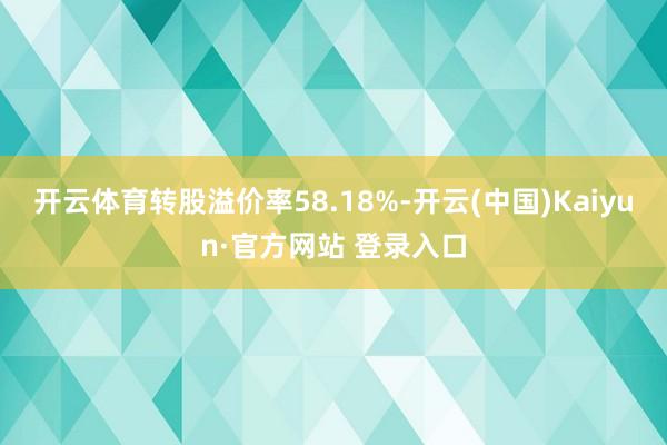 开云体育转股溢价率58.18%-开云(中国)Kaiyun·官方网站 登录入口