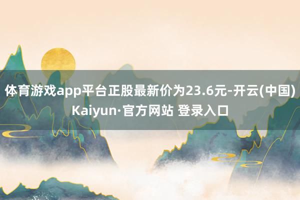 体育游戏app平台正股最新价为23.6元-开云(中国)Kaiyun·官方网站 登录入口