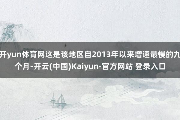 开yun体育网这是该地区自2013年以来增速最慢的九个月-开云(中国)Kaiyun·官方网站 登录入口