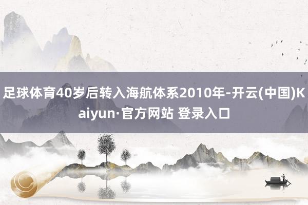 足球体育40岁后转入海航体系2010年-开云(中国)Kaiyun·官方网站 登录入口