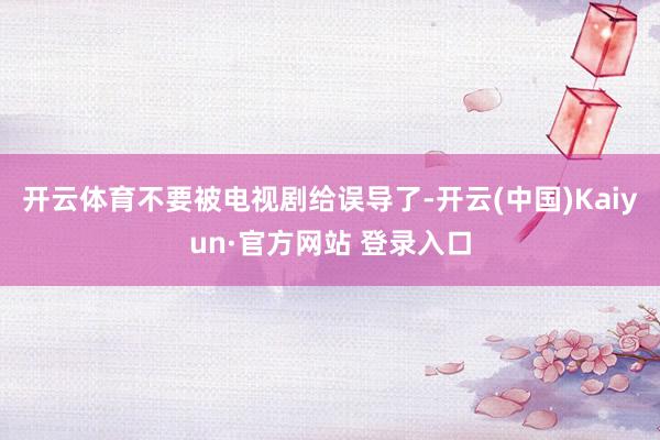 开云体育不要被电视剧给误导了-开云(中国)Kaiyun·官方网站 登录入口