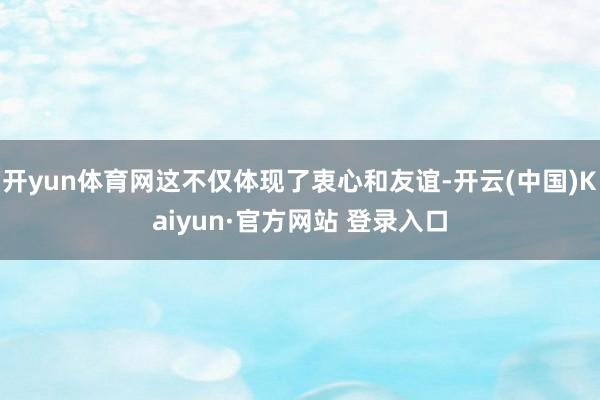 开yun体育网这不仅体现了衷心和友谊-开云(中国)Kaiyun·官方网站 登录入口