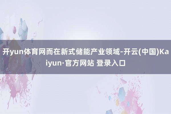 开yun体育网而在新式储能产业领域-开云(中国)Kaiyun·官方网站 登录入口