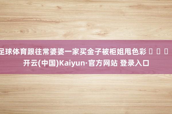 足球体育跟往常婆婆一家买金子被柜姐甩色彩 ​​​-开云(中国)Kaiyun·官方网站 登录入口