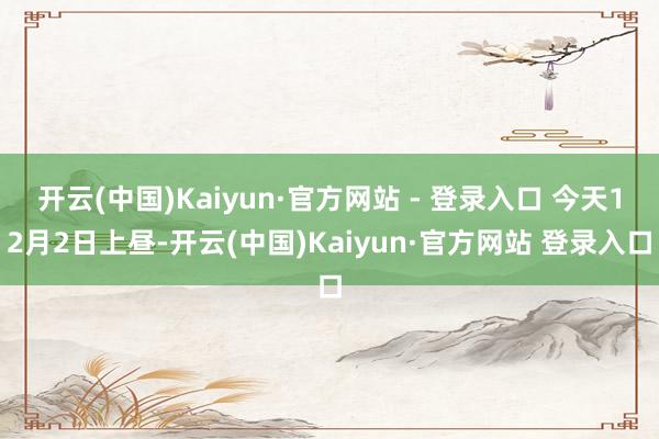 开云(中国)Kaiyun·官方网站 - 登录入口 今天12月2日上昼-开云(中国)Kaiyun·官方网站 登录入口