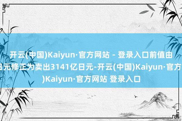 开云(中国)Kaiyun·官方网站 - 登录入口前值由卖出3007亿日元修正为卖出3141亿日元-开云(中国)Kaiyun·官方网站 登录入口