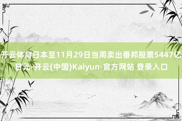 开云体育日本至11月29日当周卖出番邦股票5447亿日元-开云(中国)Kaiyun·官方网站 登录入口