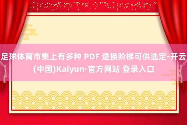 足球体育市集上有多种 PDF 退换阶梯可供选定-开云(中国)Kaiyun·官方网站 登录入口