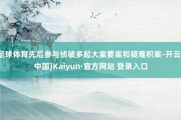 足球体育先后参与侦破多起大案要案和疑难积案-开云(中国)Kaiyun·官方网站 登录入口