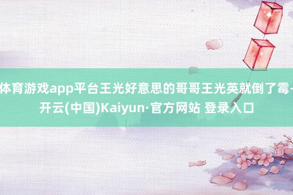 体育游戏app平台王光好意思的哥哥王光英就倒了霉-开云(中国)Kaiyun·官方网站 登录入口