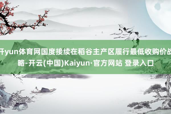 开yun体育网国度接续在稻谷主产区履行最低收购价战略-开云(中国)Kaiyun·官方网站 登录入口