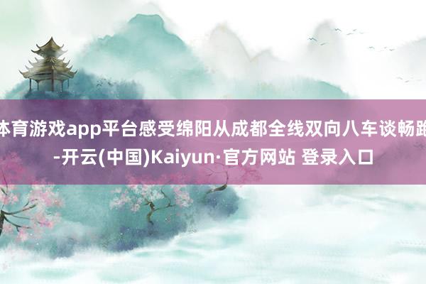 体育游戏app平台感受绵阳从成都全线双向八车谈畅跑-开云(中国)Kaiyun·官方网站 登录入口