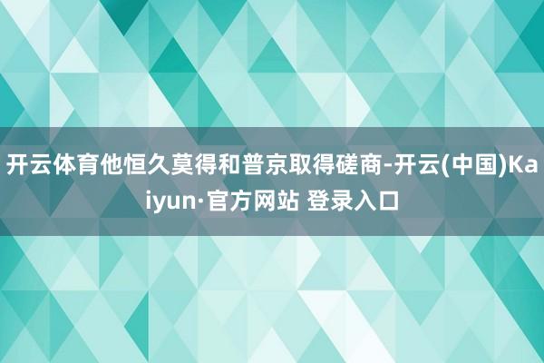 开云体育他恒久莫得和普京取得磋商-开云(中国)Kaiyun·官方网站 登录入口
