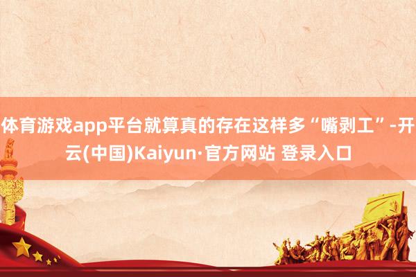 体育游戏app平台就算真的存在这样多“嘴剥工”-开云(中国)Kaiyun·官方网站 登录入口