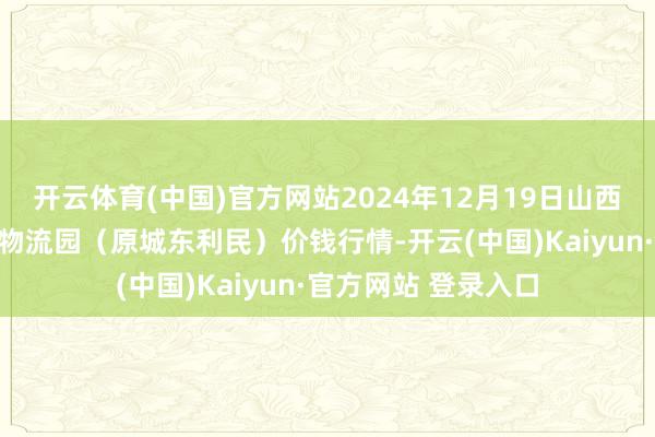 开云体育(中国)官方网站2024年12月19日山西太原丈子头农居品物流园（原城东利民）价钱行情-开云(中国)Kaiyun·官方网站 登录入口