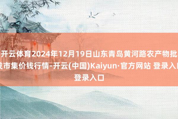 开云体育2024年12月19日山东青岛黄河路农产物批发市集价钱行情-开云(中国)Kaiyun·官方网站 登录入口