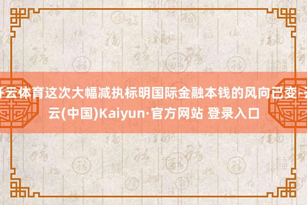 开云体育这次大幅减执标明国际金融本钱的风向已变-开云(中国)Kaiyun·官方网站 登录入口