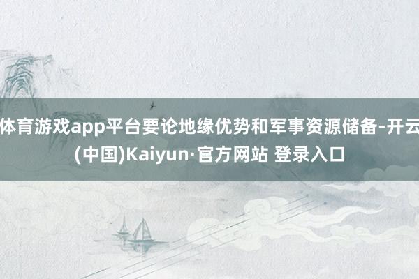 体育游戏app平台要论地缘优势和军事资源储备-开云(中国)Kaiyun·官方网站 登录入口