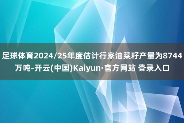 足球体育2024/25年度估计行家油菜籽产量为8744万吨-开云(中国)Kaiyun·官方网站 登录入口