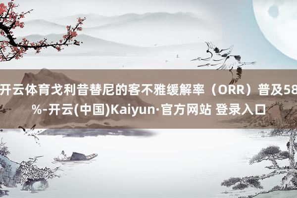 开云体育戈利昔替尼的客不雅缓解率（ORR）普及58%-开云(中国)Kaiyun·官方网站 登录入口