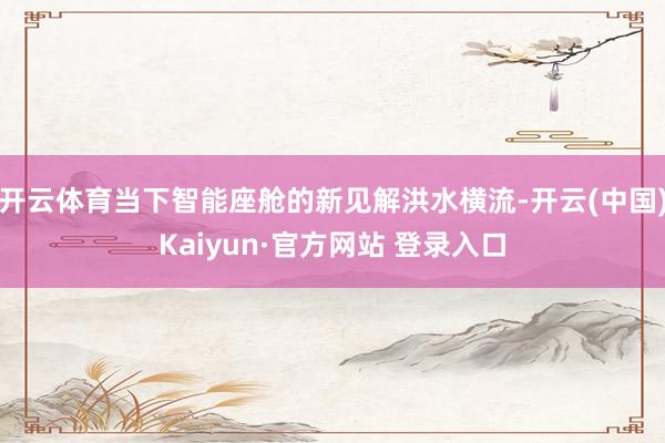 开云体育当下智能座舱的新见解洪水横流-开云(中国)Kaiyun·官方网站 登录入口