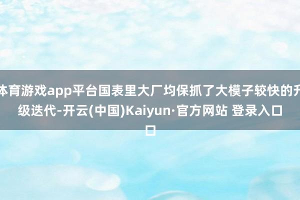 体育游戏app平台国表里大厂均保抓了大模子较快的升级迭代-开云(中国)Kaiyun·官方网站 登录入口