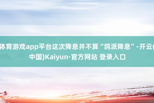 体育游戏app平台这次降息并不算“鸽派降息”-开云(中国)Kaiyun·官方网站 登录入口