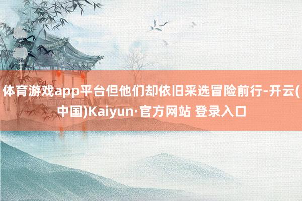 体育游戏app平台但他们却依旧采选冒险前行-开云(中国)Kaiyun·官方网站 登录入口