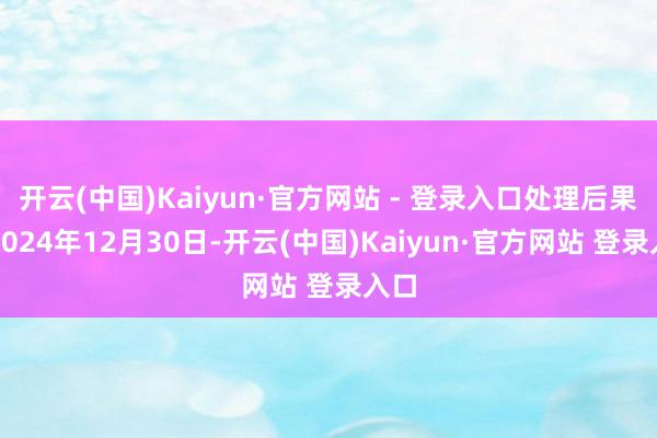开云(中国)Kaiyun·官方网站 - 登录入口处理后果：2024年12月30日-开云(中国)Kaiyun·官方网站 登录入口