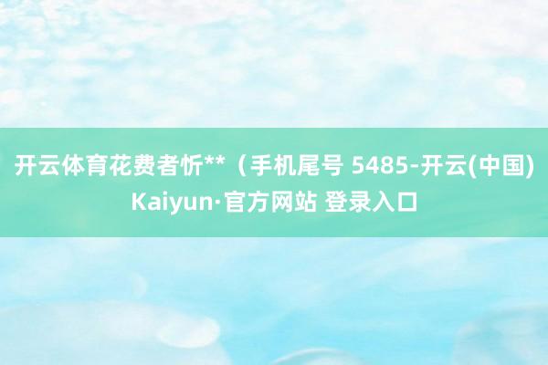 开云体育花费者忻**（手机尾号 5485-开云(中国)Kaiyun·官方网站 登录入口
