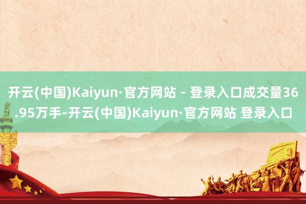 开云(中国)Kaiyun·官方网站 - 登录入口成交量36.95万手-开云(中国)Kaiyun·官方网站 登录入口