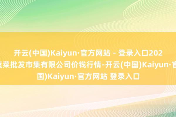 开云(中国)Kaiyun·官方网站 - 登录入口2025年1月6日运城蔬菜批发市集有限公司价钱行情-开云(中国)Kaiyun·官方网站 登录入口