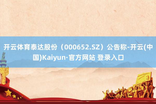 开云体育泰达股份（000652.SZ）公告称-开云(中国)Kaiyun·官方网站 登录入口
