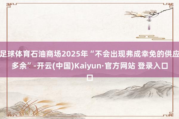 足球体育石油商场2025年“不会出现弗成幸免的供应多余”-开云(中国)Kaiyun·官方网站 登录入口