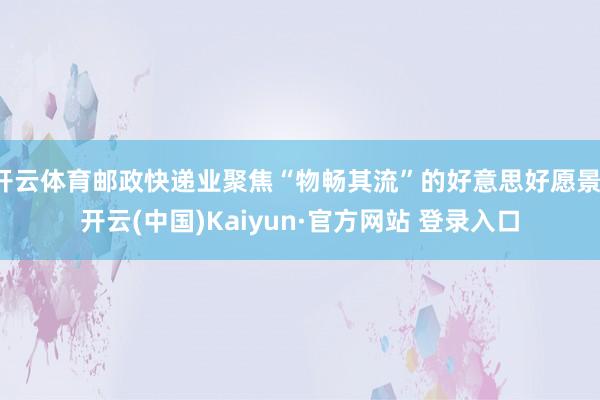 开云体育邮政快递业聚焦“物畅其流”的好意思好愿景-开云(中国)Kaiyun·官方网站 登录入口
