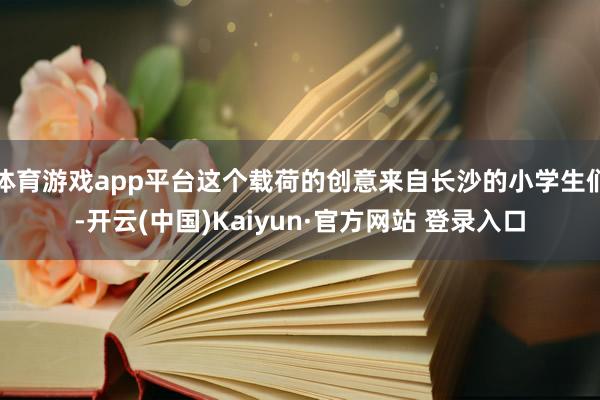 体育游戏app平台这个载荷的创意来自长沙的小学生们-开云(中国)Kaiyun·官方网站 登录入口