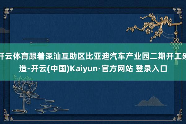 开云体育跟着深汕互助区比亚迪汽车产业园二期开工建造-开云(中国)Kaiyun·官方网站 登录入口