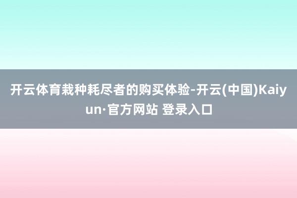 开云体育栽种耗尽者的购买体验-开云(中国)Kaiyun·官方网站 登录入口