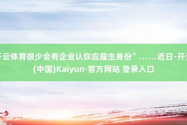开云体育很少会有企业认你应届生身份”……近日-开云(中国)Kaiyun·官方网站 登录入口